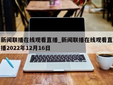 成都新闻联播在线观看直播_新闻联播在线观看直播2022年12月16日 