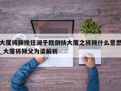 成都大厦将倾挽狂澜于既倒扶大厦之将倾什么意思_大厦将倾父为梁解析 