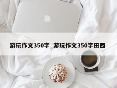 成都游玩作文350字_游玩作文350字田西 