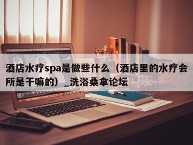 成都酒店水疗spa是做些什么（酒店里的水疗会所是干嘛的）_洗浴桑拿论坛