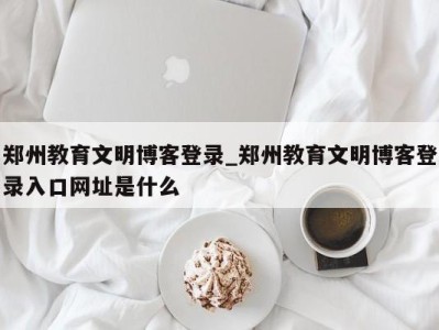 成都郑州教育文明博客登录_郑州教育文明博客登录入口网址是什么 