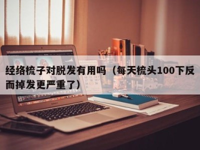 成都经络梳子对脱发有用吗（每天梳头100下反而掉发更严重了）