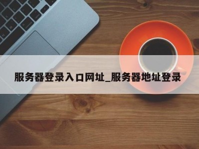 成都服务器登录入口网址_服务器地址登录 