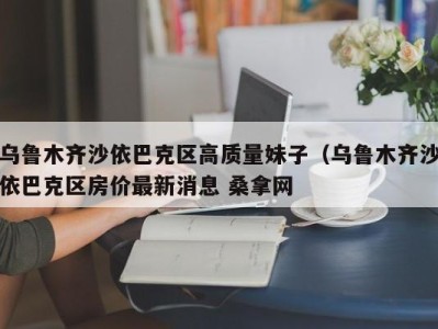 成都乌鲁木齐沙依巴克区高质量妹子（乌鲁木齐沙依巴克区房价最新消息 桑拿网