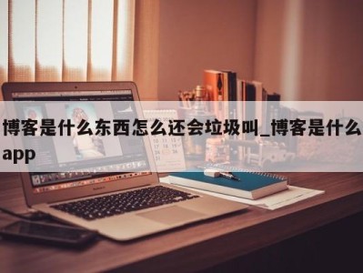 成都博客是什么东西怎么还会垃圾叫_博客是什么app 