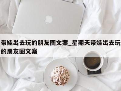 成都带娃出去玩的朋友圈文案_星期天带娃出去玩的朋友圈文案 