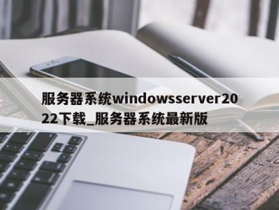 成都服务器系统windowsserver2022下载_服务器系统最新版 