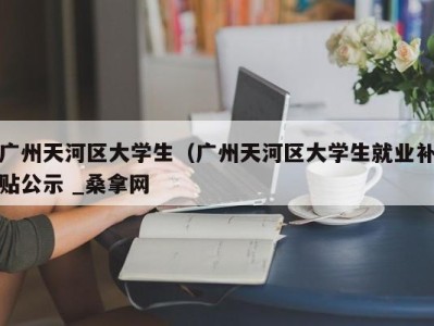 成都广州天河区大学生（广州天河区大学生就业补贴公示 _桑拿网