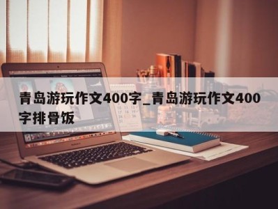 成都青岛游玩作文400字_青岛游玩作文400字排骨饭 