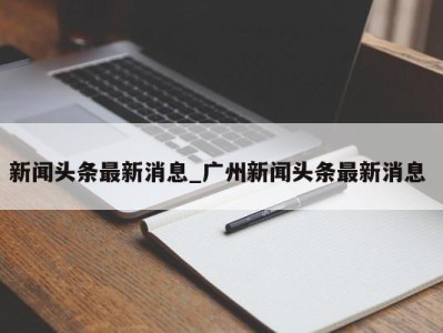 成都新闻头条最新消息_广州新闻头条最新消息 