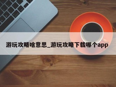 成都游玩攻略啥意思_游玩攻略下载哪个app 