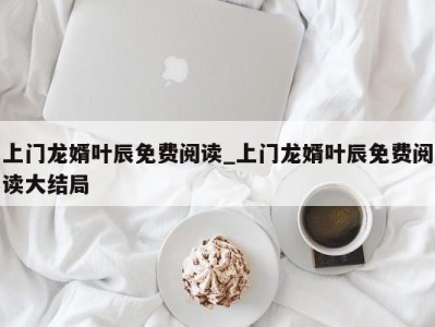 成都上门龙婿叶辰免费阅读_上门龙婿叶辰免费阅读大结局 