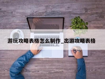 成都游玩攻略表格怎么制作_出游攻略表格 