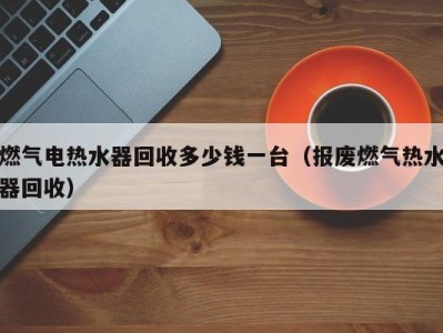 成都燃气电热水器回收多少钱一台（报废燃气热水器回收）