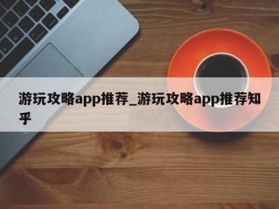 成都游玩攻略app推荐_游玩攻略app推荐知乎 