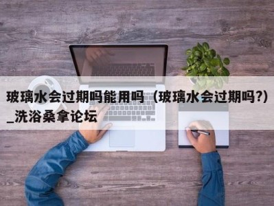 成都玻璃水会过期吗能用吗（玻璃水会过期吗?）_洗浴桑拿论坛