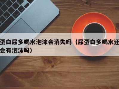 成都蛋白尿多喝水泡沫会消失吗（尿蛋白多喝水还会有泡沫吗）