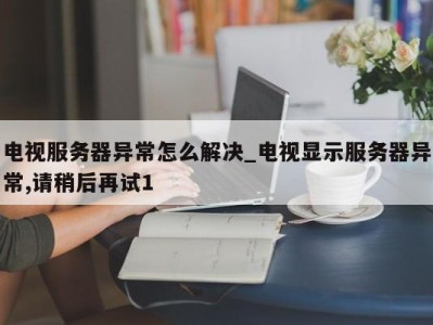 成都电视服务器异常怎么解决_电视显示服务器异常,请稍后再试1 