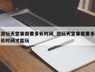 成都游玩天堂寨需要多长时间_游玩天堂寨需要多长时间才能玩 