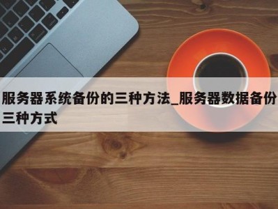 成都服务器系统备份的三种方法_服务器数据备份三种方式 