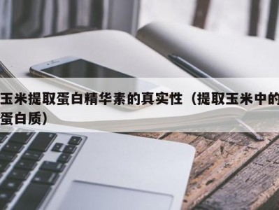 成都玉米提取蛋白精华素的真实性（提取玉米中的蛋白质）