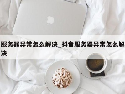 成都服务器异常怎么解决_抖音服务器异常怎么解决 