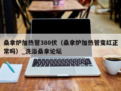 成都桑拿炉加热管380伏（桑拿炉加热管变红正常吗）_洗浴桑拿论坛