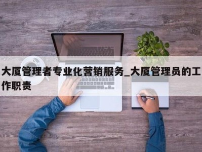 成都大厦管理者专业化营销服务_大厦管理员的工作职责 