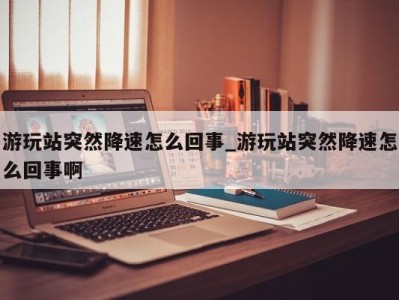 成都游玩站突然降速怎么回事_游玩站突然降速怎么回事啊 