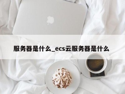 成都服务器是什么_ecs云服务器是什么 