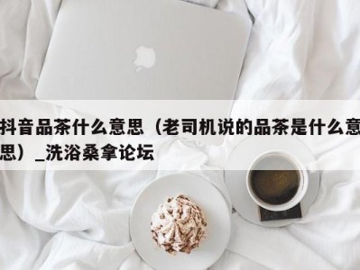 成都抖音品茶什么意思（老司机说的品茶是什么意思）_洗浴桑拿论坛