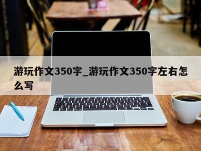 成都游玩作文350字_游玩作文350字左右怎么写 