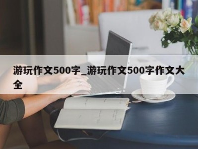 成都游玩作文500字_游玩作文500字作文大全 