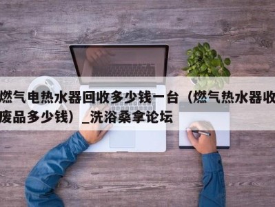 成都燃气电热水器回收多少钱一台（燃气热水器收废品多少钱）_洗浴桑拿论坛