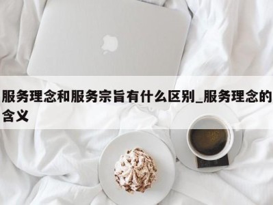 成都服务理念和服务宗旨有什么区别_服务理念的含义 