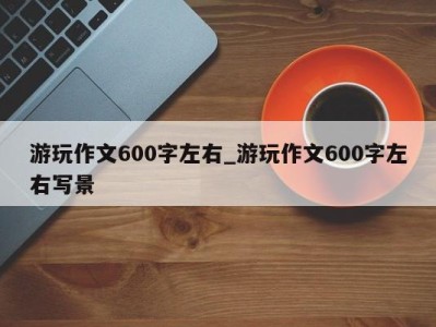 成都游玩作文600字左右_游玩作文600字左右写景 