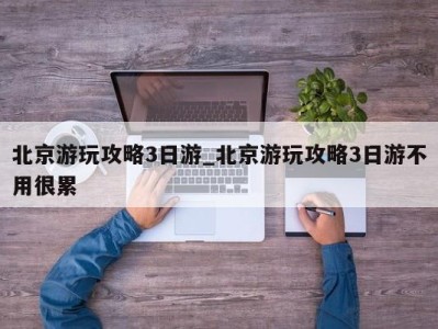 成都北京游玩攻略3日游_北京游玩攻略3日游不用很累 