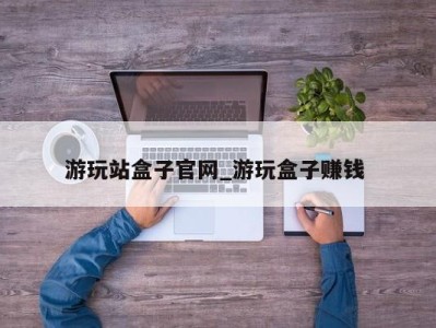 成都游玩站盒子官网_游玩盒子赚钱 