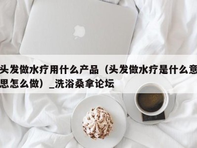 成都头发做水疗用什么产品（头发做水疗是什么意思怎么做）_洗浴桑拿论坛