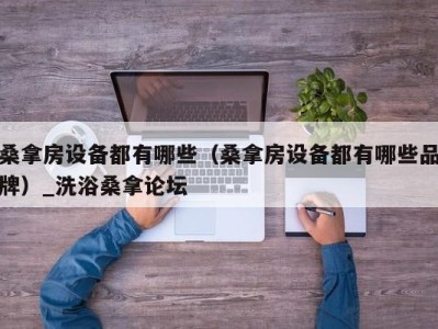 成都桑拿房设备都有哪些（桑拿房设备都有哪些品牌）_洗浴桑拿论坛