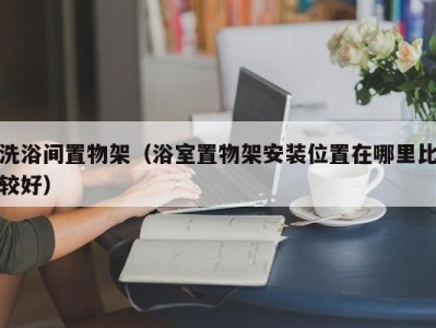 成都洗浴间置物架（浴室置物架安装位置在哪里比较好）