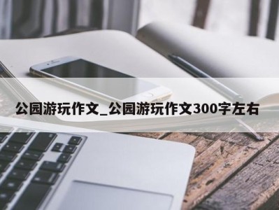 成都公园游玩作文_公园游玩作文300字左右 