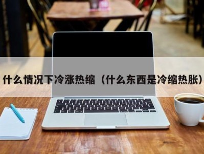 成都什么情况下冷涨热缩（什么东西是冷缩热胀）