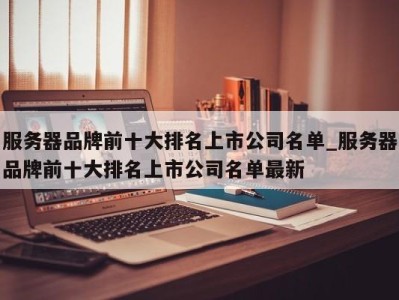 成都服务器品牌前十大排名上市公司名单_服务器品牌前十大排名上市公司名单最新 