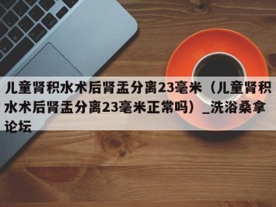 成都儿童肾积水术后肾盂分离23毫米（儿童肾积水术后肾盂分离23毫米正常吗）_洗浴桑拿论坛