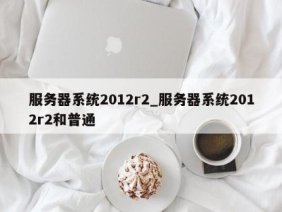 成都服务器系统2012r2_服务器系统2012r2和普通 