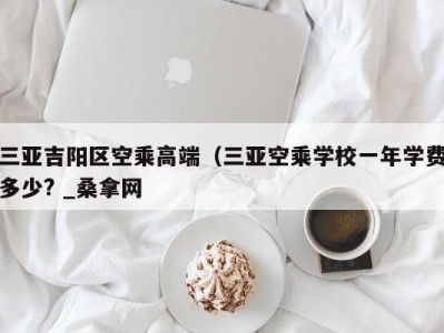 成都三亚吉阳区空乘高端（三亚空乘学校一年学费多少? _桑拿网