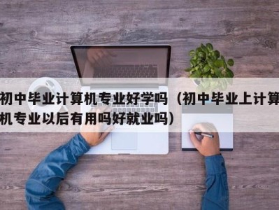 成都初中毕业计算机专业好学吗（初中毕业上计算机专业以后有用吗好就业吗）