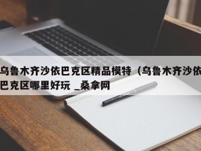 成都乌鲁木齐沙依巴克区精品模特（乌鲁木齐沙依巴克区哪里好玩 _桑拿网