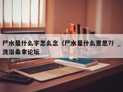 成都尸水是什么字怎么念（尸水是什么意思?）_洗浴桑拿论坛